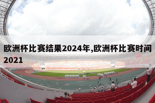 欧洲杯比赛结果2024年,欧洲杯比赛时间2021