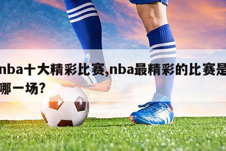 nba十大精彩比赛,nba最精彩的比赛是哪一场?