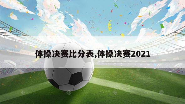 体操决赛比分表,体操决赛2021