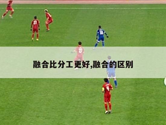 融合比分工更好,融合的区别