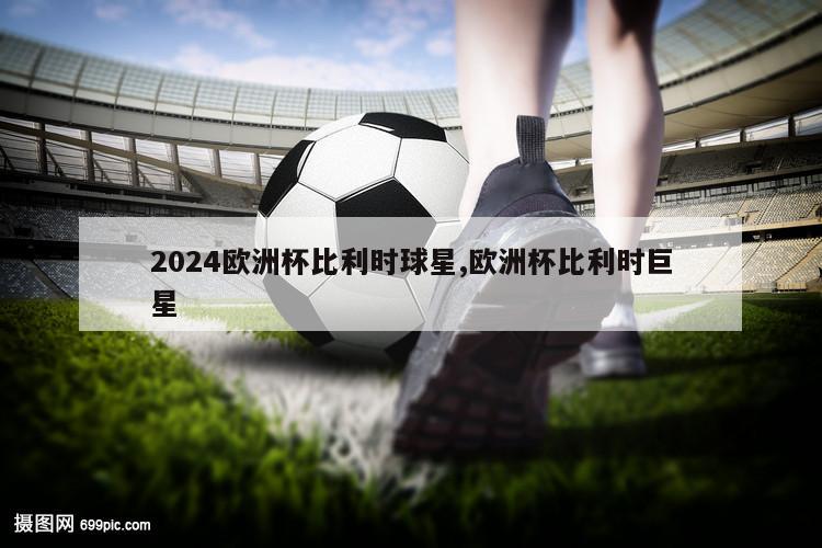 2024欧洲杯比利时球星,欧洲杯比利时巨星