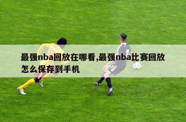 最强nba回放在哪看,最强nba比赛回放怎么保存到手机