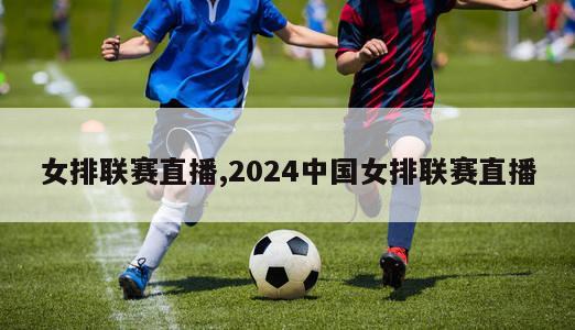 女排联赛直播,2024中国女排联赛直播